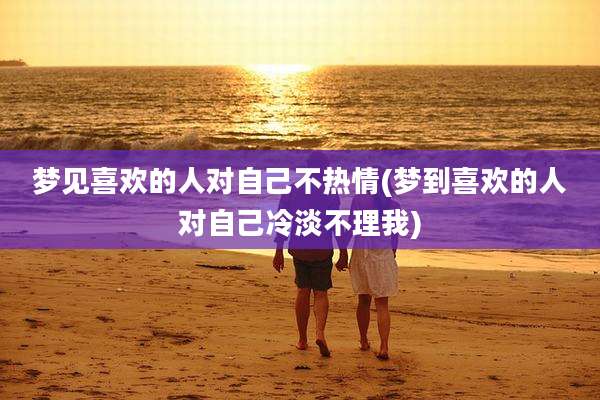 梦见喜欢的人对自己不热情(梦到喜欢的人对自己冷淡不理我)