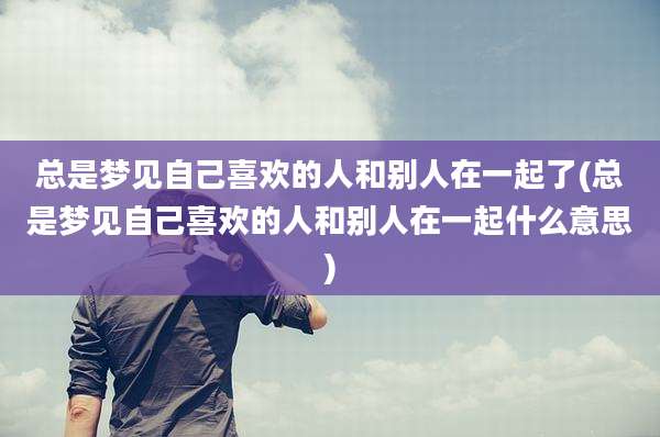 总是梦见自己喜欢的人和别人在一起了(总是梦见自己喜欢的人和别人在一起什么意思)