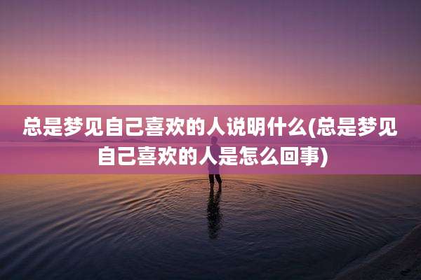 总是梦见自己喜欢的人说明什么(总是梦见自己喜欢的人是怎么回事)