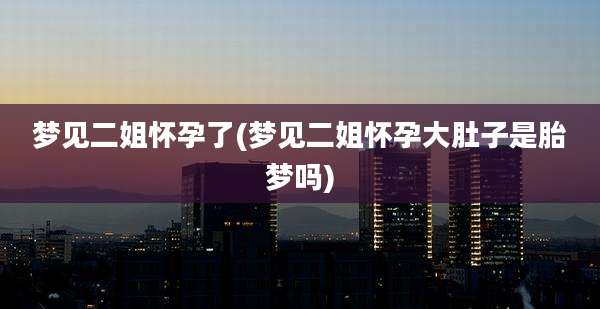梦见二姐怀孕了(梦见二姐怀孕大肚子是胎梦吗)