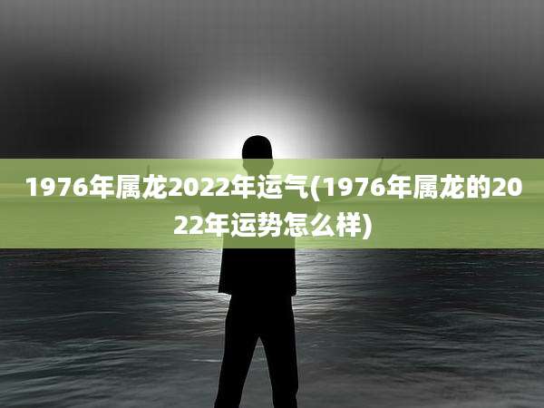 1976年属龙2022年运气(1976年属龙的2022年运势怎么样)