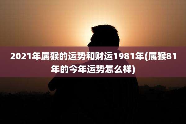 2021年属猴的运势和财运1981年(属猴81年的今年运势怎么样)