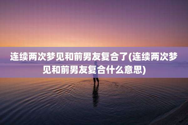 连续两次梦见和前男友复合了(连续两次梦见和前男友复合什么意思)