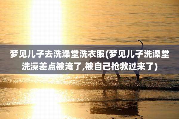 梦见儿子去洗澡堂洗衣服(梦见儿子洗澡堂洗澡差点被淹了,被自己抢救过来了)