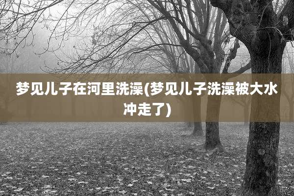 梦见儿子在河里洗澡(梦见儿子洗澡被大水冲走了)