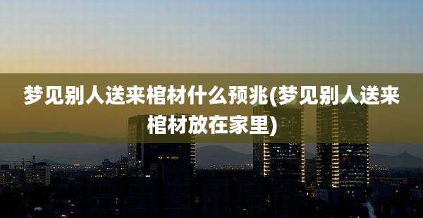 梦见别人送来棺材什么预兆(梦见别人送来棺材放在家里)