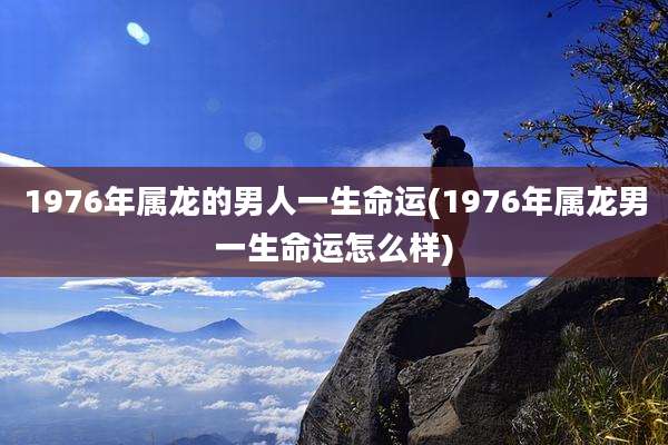 1976年属龙的男人一生命运(1976年属龙男一生命运怎么样)
