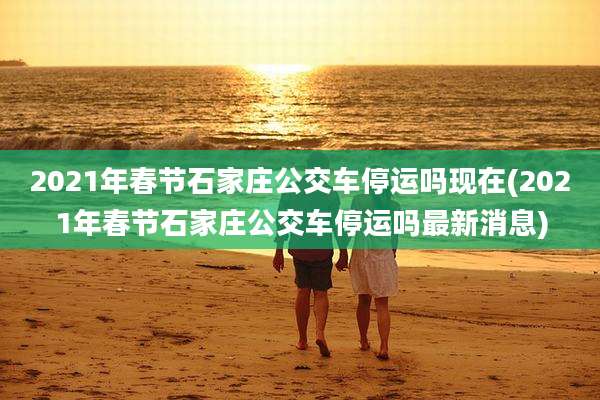 2021年春节石家庄公交车停运吗现在(2021年春节石家庄公交车停运吗最新消息)