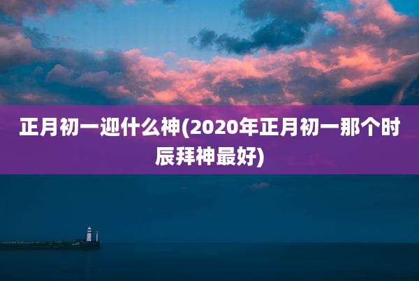正月初一迎什么神(2020年正月初一那个时辰拜神最好)