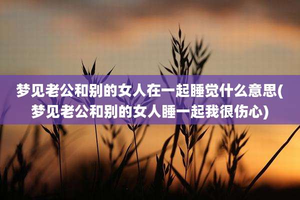 梦见老公和别的女人在一起睡觉什么意思(梦见老公和别的女人睡一起我很伤心)