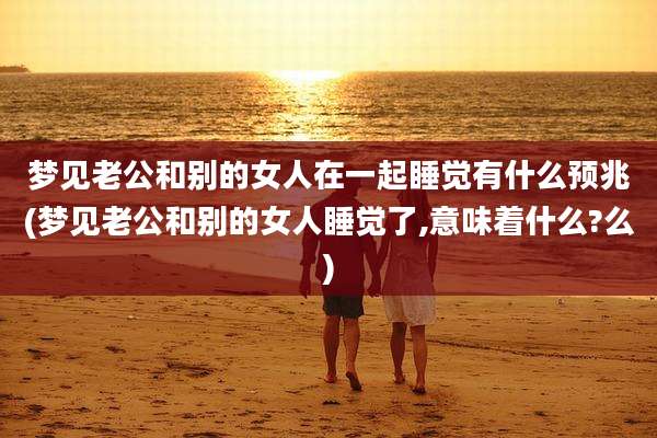 梦见老公和别的女人在一起睡觉有什么预兆(梦见老公和别的女人睡觉了,意味着什么?么)