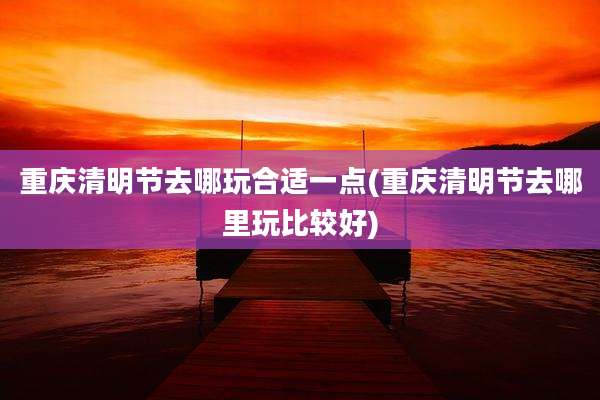 重庆清明节去哪玩合适一点(重庆清明节去哪里玩比较好)