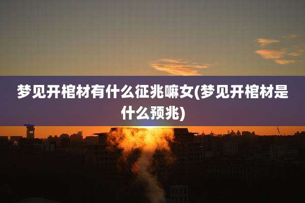 梦见开棺材有什么征兆嘛女(梦见开棺材是什么预兆)