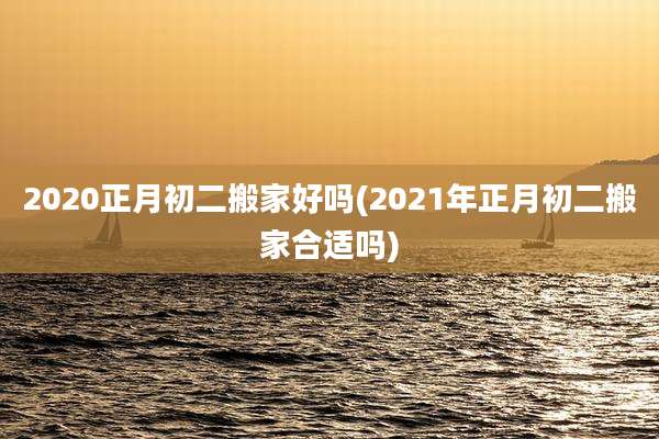 2020正月初二搬家好吗(2021年正月初二搬家合适吗)