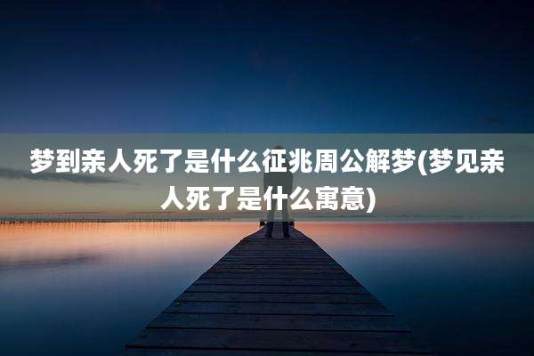 梦到亲人死了是什么征兆周公解梦(梦见亲人死了是什么寓意)