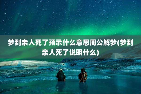 梦到亲人死了预示什么意思周公解梦(梦到亲人死了说明什么)