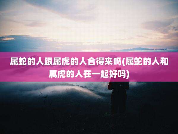 属蛇的人跟属虎的人合得来吗(属蛇的人和属虎的人在一起好吗)