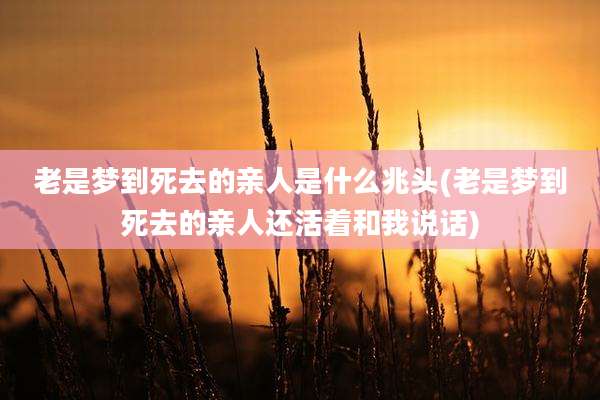 老是梦到死去的亲人是什么兆头(老是梦到死去的亲人还活着和我说话)