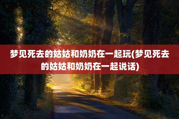 梦见死去的姑姑和奶奶在一起玩(梦见死去的姑姑和奶奶在一起说话)