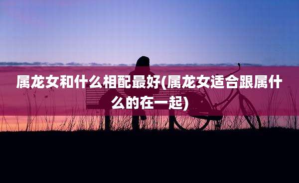 属龙女和什么相配最好(属龙女适合跟属什么的在一起)