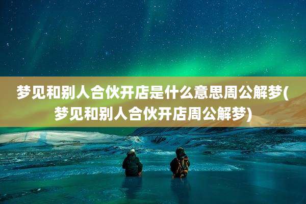 梦见和别人合伙开店是什么意思周公解梦(梦见和别人合伙开店周公解梦)