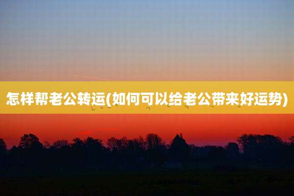 怎样帮老公转运(如何可以给老公带来好运势)