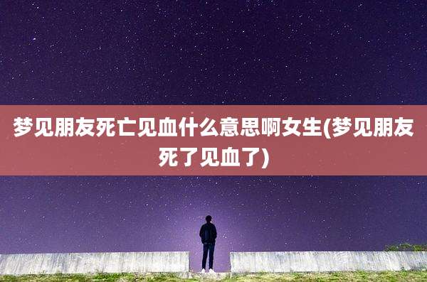 梦见朋友死亡见血什么意思啊女生(梦见朋友死了见血了)