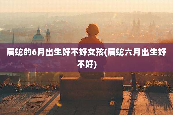 属蛇的6月出生好不好女孩(属蛇六月出生好不好)