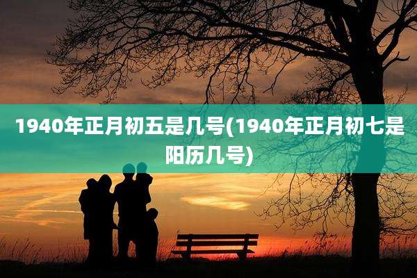 1940年正月初五是几号(1940年正月初七是阳历几号)
