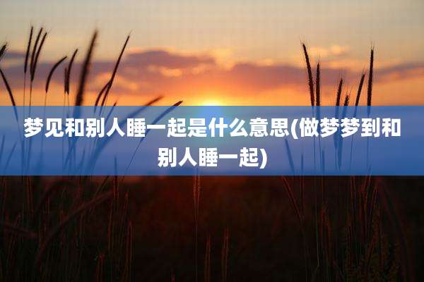 梦见和别人睡一起是什么意思(做梦梦到和别人睡一起)