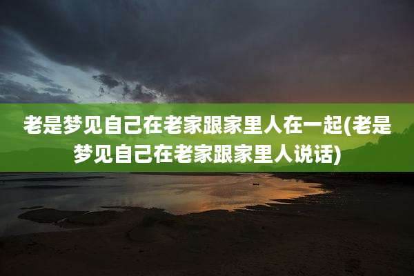 老是梦见自己在老家跟家里人在一起(老是梦见自己在老家跟家里人说话)