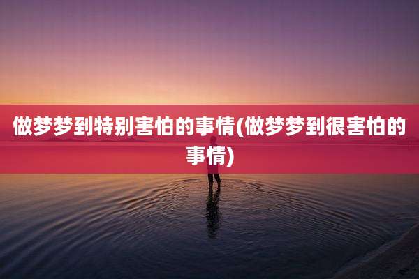 做梦梦到特别害怕的事情(做梦梦到很害怕的事情)