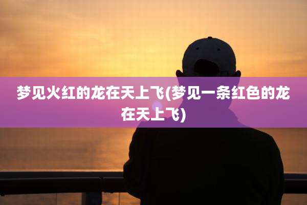 梦见火红的龙在天上飞(梦见一条红色的龙在天上飞)