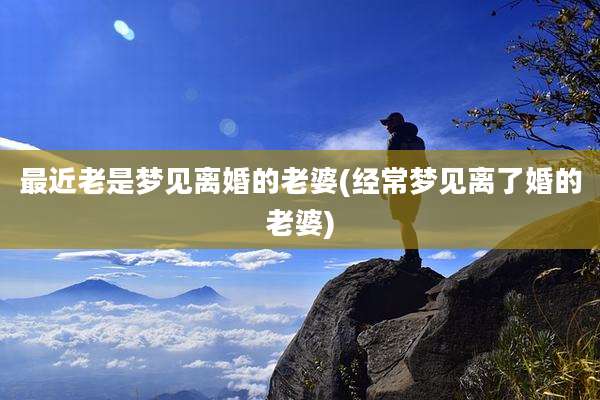 最近老是梦见离婚的老婆(经常梦见离了婚的老婆)