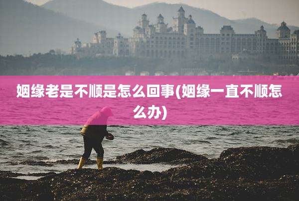姻缘老是不顺是怎么回事(姻缘一直不顺怎么办)