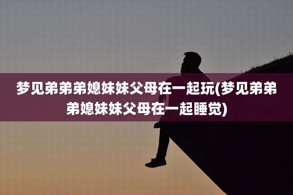 梦见弟弟弟媳妹妹父母在一起玩(梦见弟弟弟媳妹妹父母在一起睡觉)