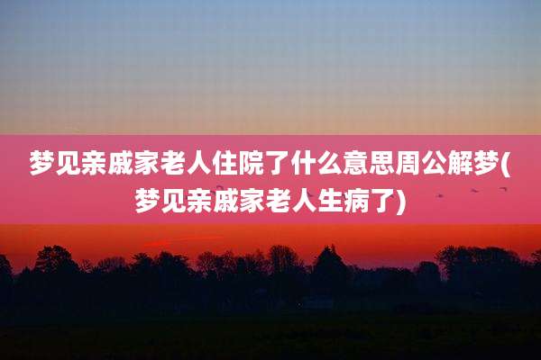 梦见亲戚家老人住院了什么意思周公解梦(梦见亲戚家老人生病了)