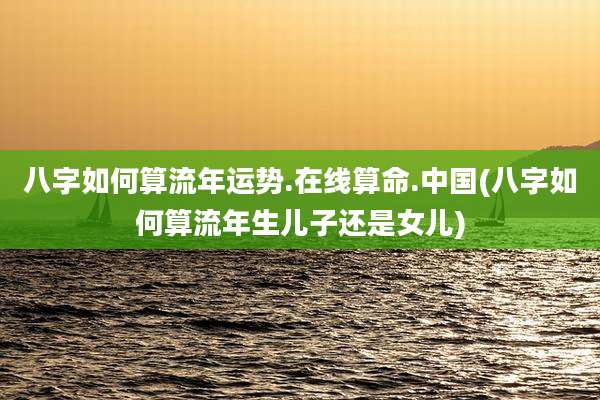 八字如何算流年运势.在线算命.中国(八字如何算流年生儿子还是女儿)