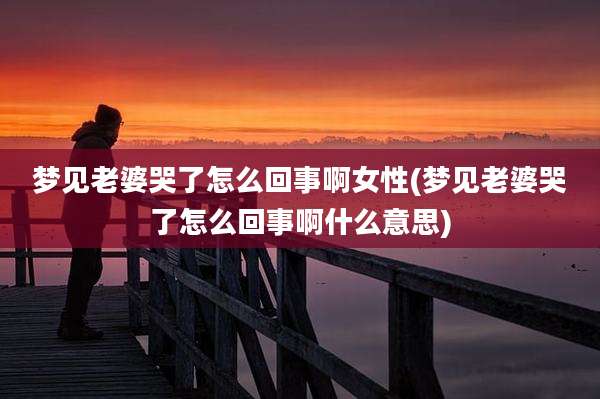 梦见老婆哭了怎么回事啊女性(梦见老婆哭了怎么回事啊什么意思)