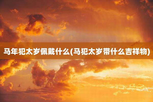 马年犯太岁佩戴什么(马犯太岁带什么吉祥物)