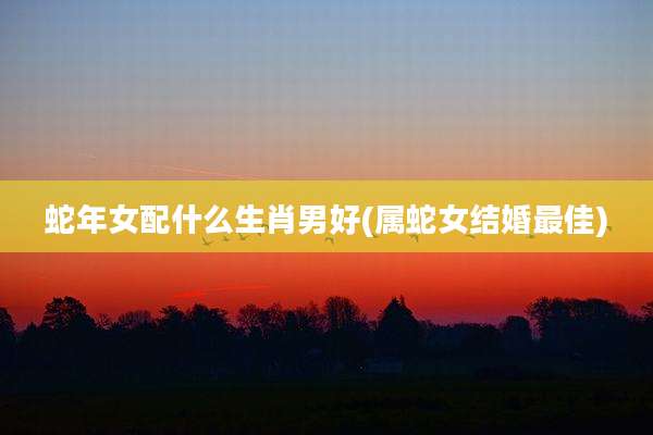 蛇年女配什么生肖男好(属蛇女结婚最佳)