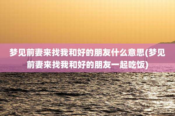 梦见前妻来找我和好的朋友什么意思(梦见前妻来找我和好的朋友一起吃饭)