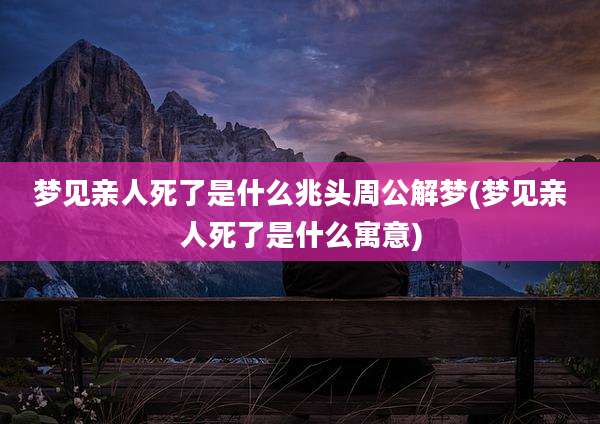 梦见亲人死了是什么兆头周公解梦(梦见亲人死了是什么寓意)