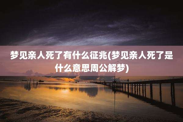 梦见亲人死了有什么征兆(梦见亲人死了是什么意思周公解梦)