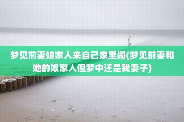 梦见前妻娘家人来自己家里闹(梦见前妻和她的娘家人但梦中还是我妻子)