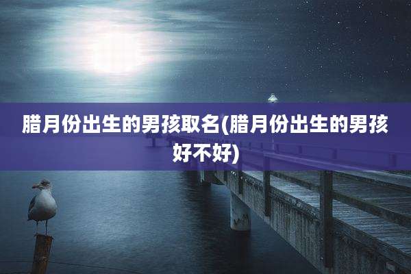腊月份出生的男孩取名(腊月份出生的男孩好不好)