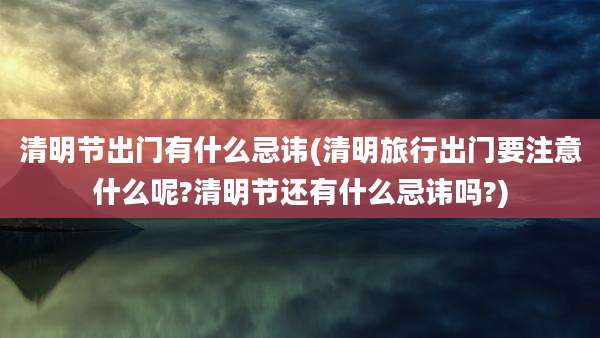 清明节出门有什么忌讳(清明旅行出门要注意什么呢?清明节还有什么忌讳吗?)
