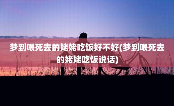 梦到喂死去的姥姥吃饭好不好(梦到喂死去的姥姥吃饭说话)