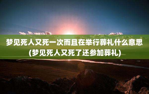 梦见死人又死一次而且在举行葬礼什么意思(梦见死人又死了还参加葬礼)