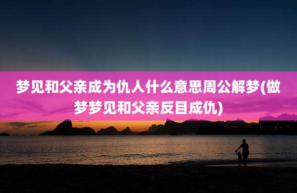 梦见和父亲成为仇人什么意思周公解梦(做梦梦见和父亲反目成仇)
